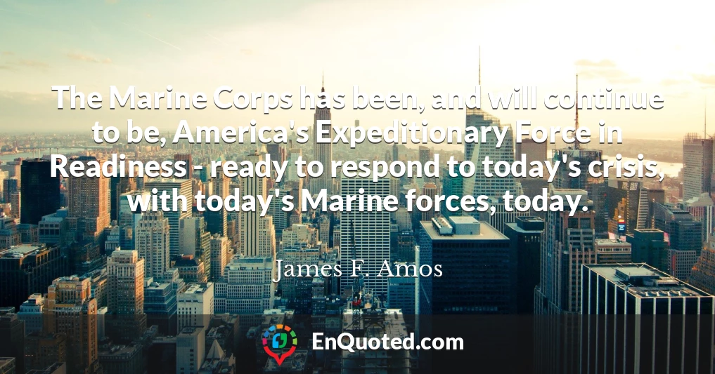 The Marine Corps has been, and will continue to be, America's Expeditionary Force in Readiness - ready to respond to today's crisis, with today's Marine forces, today.