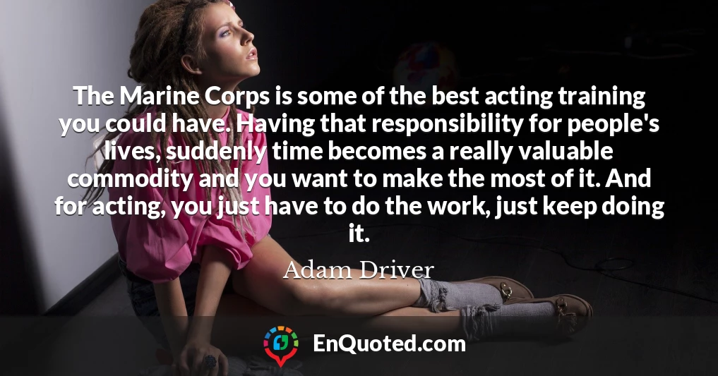 The Marine Corps is some of the best acting training you could have. Having that responsibility for people's lives, suddenly time becomes a really valuable commodity and you want to make the most of it. And for acting, you just have to do the work, just keep doing it.
