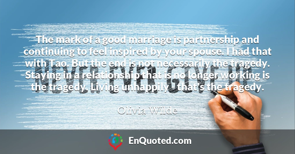 The mark of a good marriage is partnership and continuing to feel inspired by your spouse. I had that with Tao. But the end is not necessarily the tragedy. Staying in a relationship that is no longer working is the tragedy. Living unhappily - that's the tragedy.