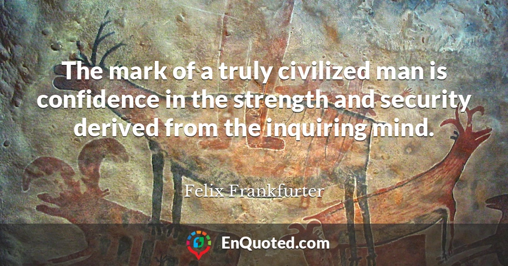 The mark of a truly civilized man is confidence in the strength and security derived from the inquiring mind.