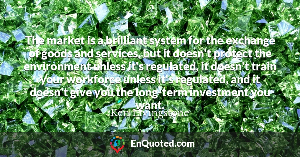 The market is a brilliant system for the exchange of goods and services, but it doesn't protect the environment unless it's regulated, it doesn't train your workforce unless it's regulated, and it doesn't give you the long-term investment you want.