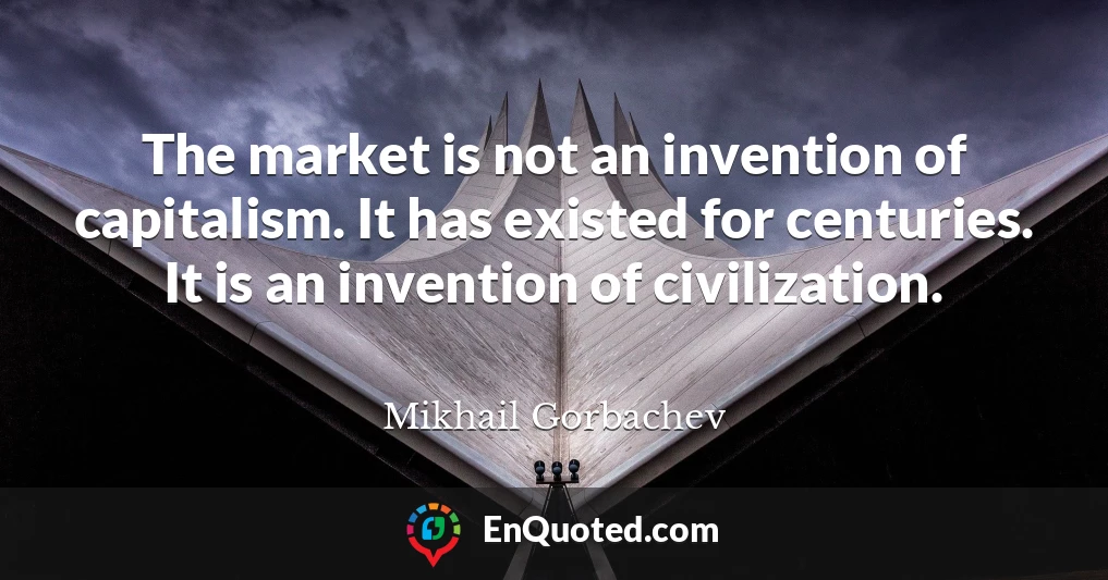The market is not an invention of capitalism. It has existed for centuries. It is an invention of civilization.