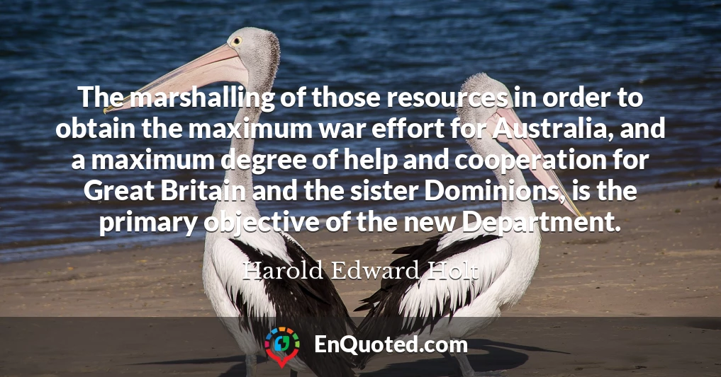 The marshalling of those resources in order to obtain the maximum war effort for Australia, and a maximum degree of help and cooperation for Great Britain and the sister Dominions, is the primary objective of the new Department.