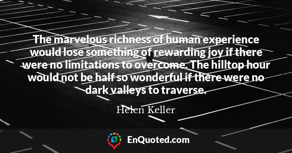 The marvelous richness of human experience would lose something of rewarding joy if there were no limitations to overcome. The hilltop hour would not be half so wonderful if there were no dark valleys to traverse.