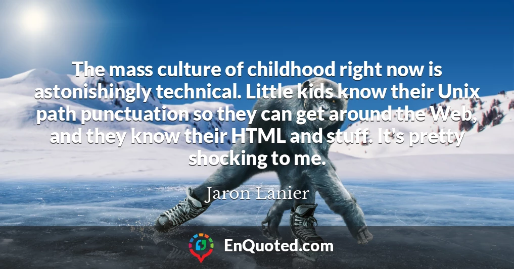 The mass culture of childhood right now is astonishingly technical. Little kids know their Unix path punctuation so they can get around the Web, and they know their HTML and stuff. It's pretty shocking to me.