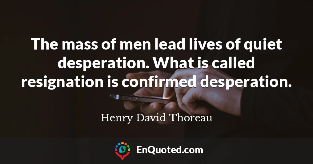 The mass of men lead lives of quiet desperation. What is called resignation is confirmed desperation.
