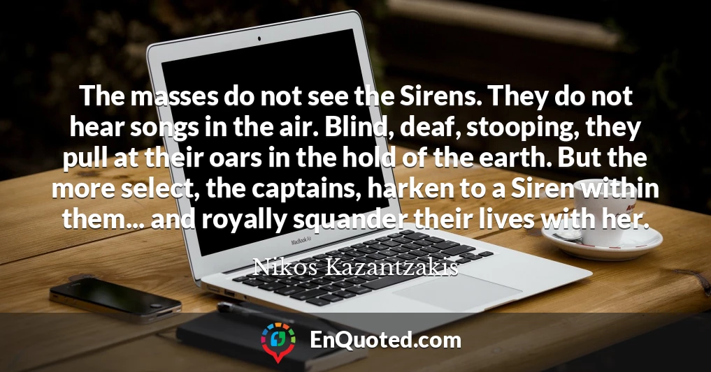 The masses do not see the Sirens. They do not hear songs in the air. Blind, deaf, stooping, they pull at their oars in the hold of the earth. But the more select, the captains, harken to a Siren within them... and royally squander their lives with her.