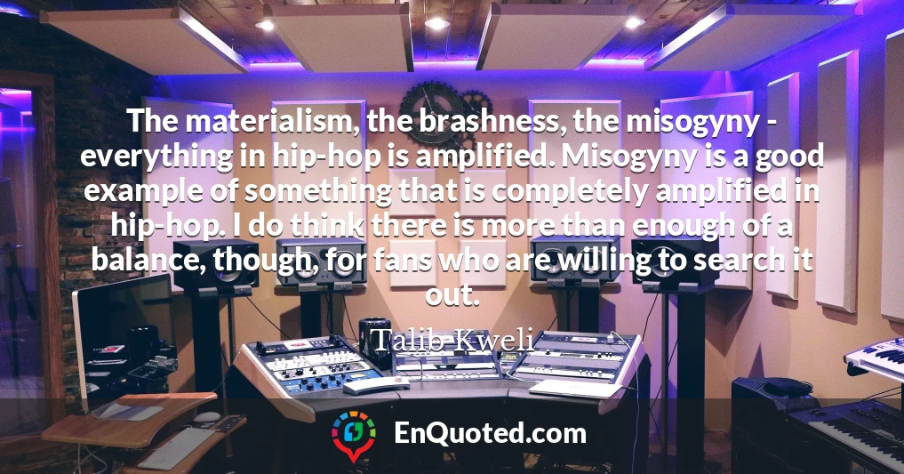 The materialism, the brashness, the misogyny - everything in hip-hop is amplified. Misogyny is a good example of something that is completely amplified in hip-hop. I do think there is more than enough of a balance, though, for fans who are willing to search it out.