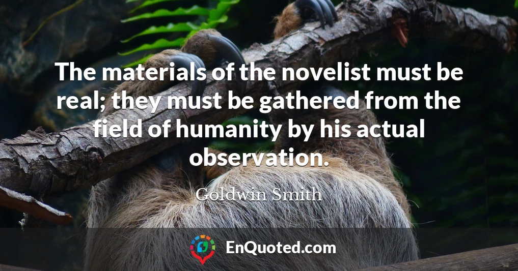 The materials of the novelist must be real; they must be gathered from the field of humanity by his actual observation.