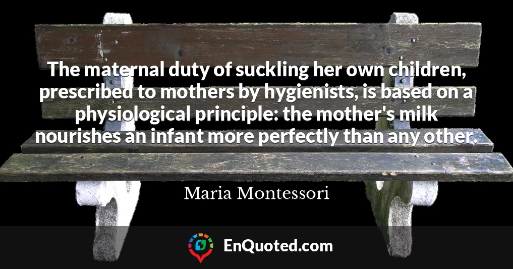 The maternal duty of suckling her own children, prescribed to mothers by hygienists, is based on a physiological principle: the mother's milk nourishes an infant more perfectly than any other.