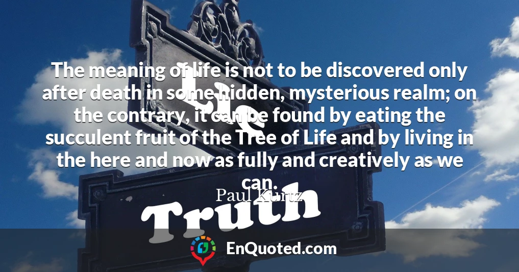 The meaning of life is not to be discovered only after death in some hidden, mysterious realm; on the contrary, it can be found by eating the succulent fruit of the Tree of Life and by living in the here and now as fully and creatively as we can.