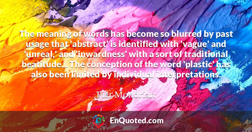 The meaning of words has become so blurred by past usage that 'abstract' is identified with 'vague' and 'unreal,' and 'inwardness' with a sort of traditional beatitude... The conception of the word 'plastic' has also been limited by individual interpretations.