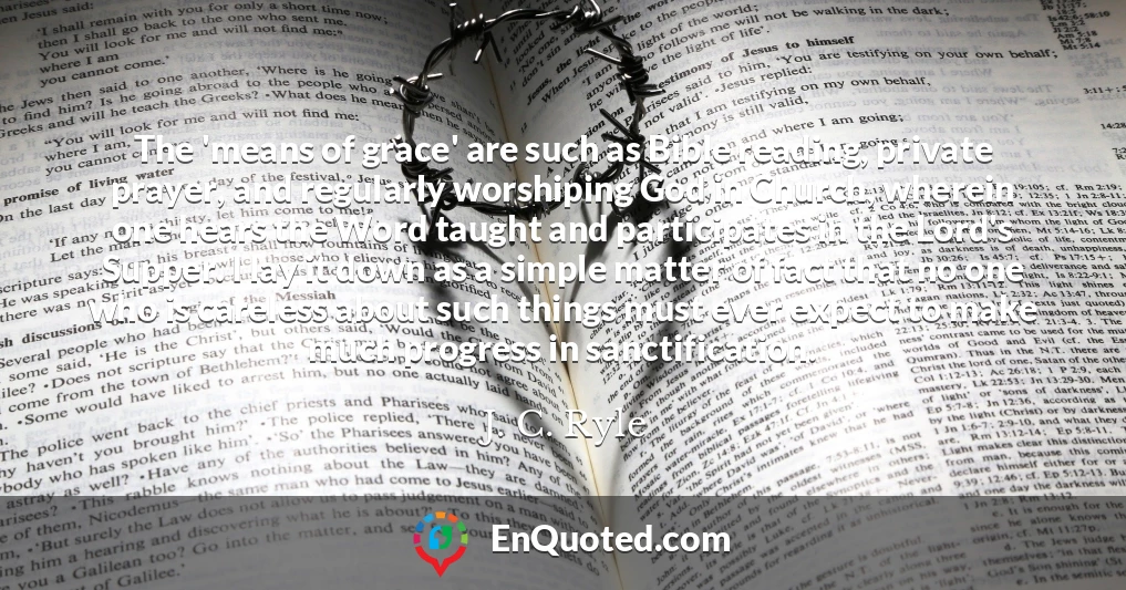 The 'means of grace' are such as Bible reading, private prayer, and regularly worshiping God in Church, wherein one hears the Word taught and participates in the Lord's Supper. I lay it down as a simple matter of fact that no one who is careless about such things must ever expect to make much progress in sanctification.