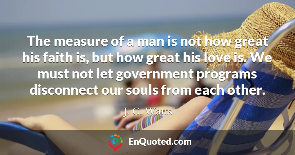 The measure of a man is not how great his faith is, but how great his love is. We must not let government programs disconnect our souls from each other.