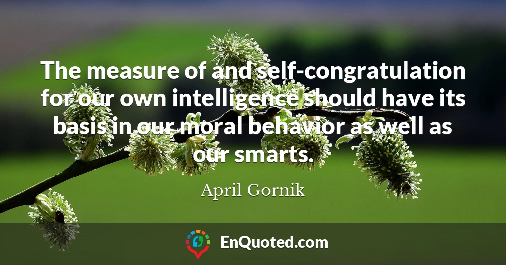 The measure of and self-congratulation for our own intelligence should have its basis in our moral behavior as well as our smarts.