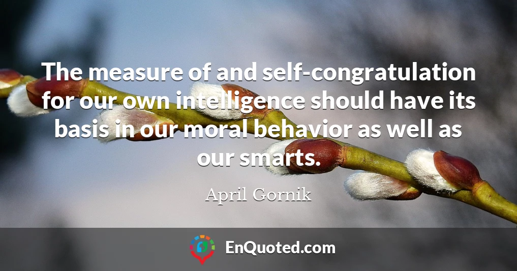 The measure of and self-congratulation for our own intelligence should have its basis in our moral behavior as well as our smarts.