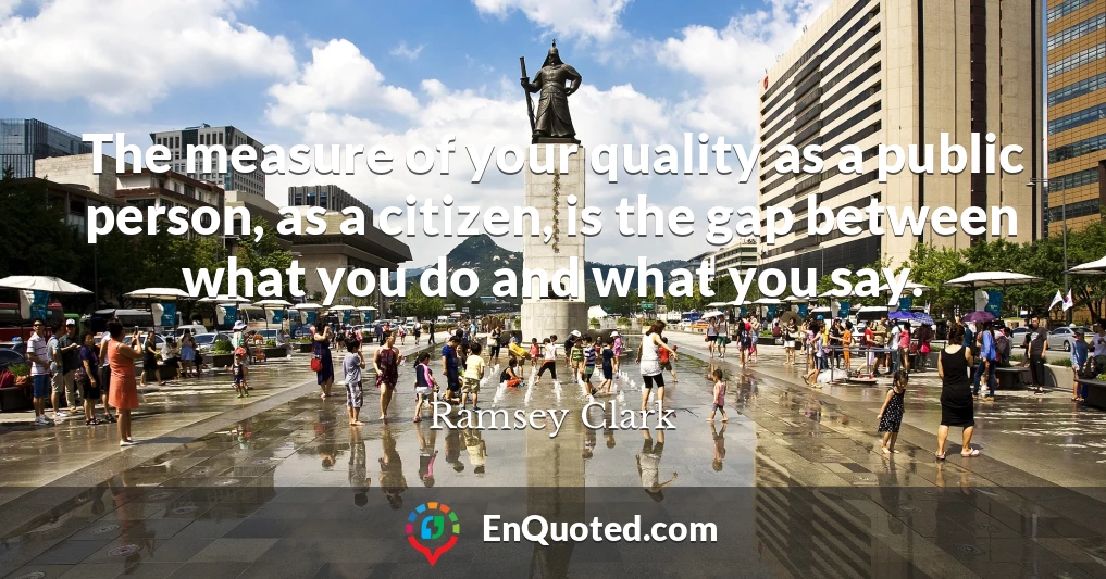 The measure of your quality as a public person, as a citizen, is the gap between what you do and what you say.