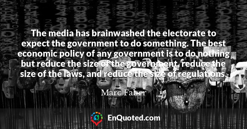 The media has brainwashed the electorate to expect the government to do something. The best economic policy of any government is to do nothing but reduce the size of the government, reduce the size of the laws, and reduce the size of regulations.