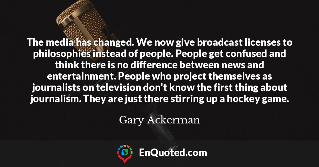 The media has changed. We now give broadcast licenses to philosophies instead of people. People get confused and think there is no difference between news and entertainment. People who project themselves as journalists on television don't know the first thing about journalism. They are just there stirring up a hockey game.