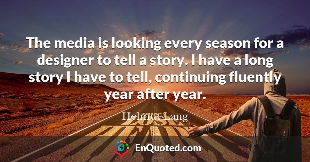The media is looking every season for a designer to tell a story. I have a long story I have to tell, continuing fluently year after year.