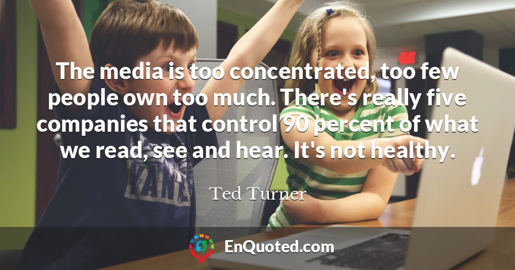 The media is too concentrated, too few people own too much. There's really five companies that control 90 percent of what we read, see and hear. It's not healthy.