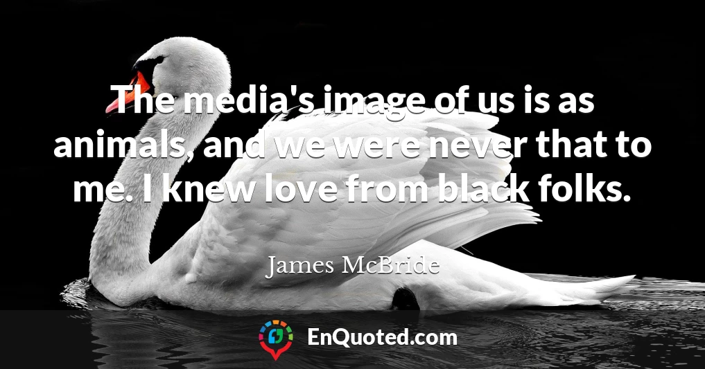 The media's image of us is as animals, and we were never that to me. I knew love from black folks.