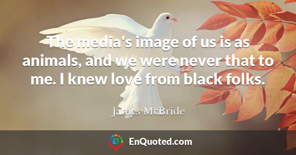 The media's image of us is as animals, and we were never that to me. I knew love from black folks.