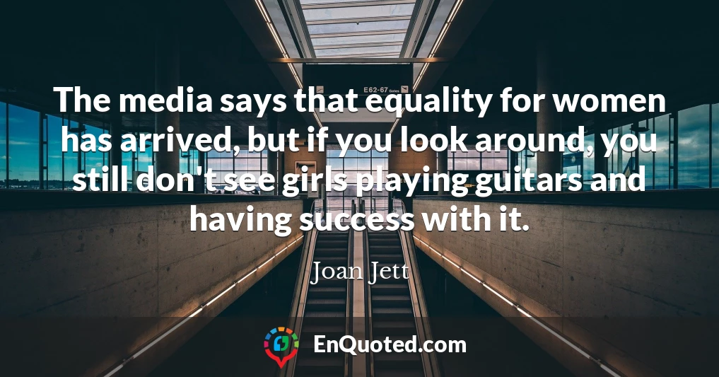The media says that equality for women has arrived, but if you look around, you still don't see girls playing guitars and having success with it.