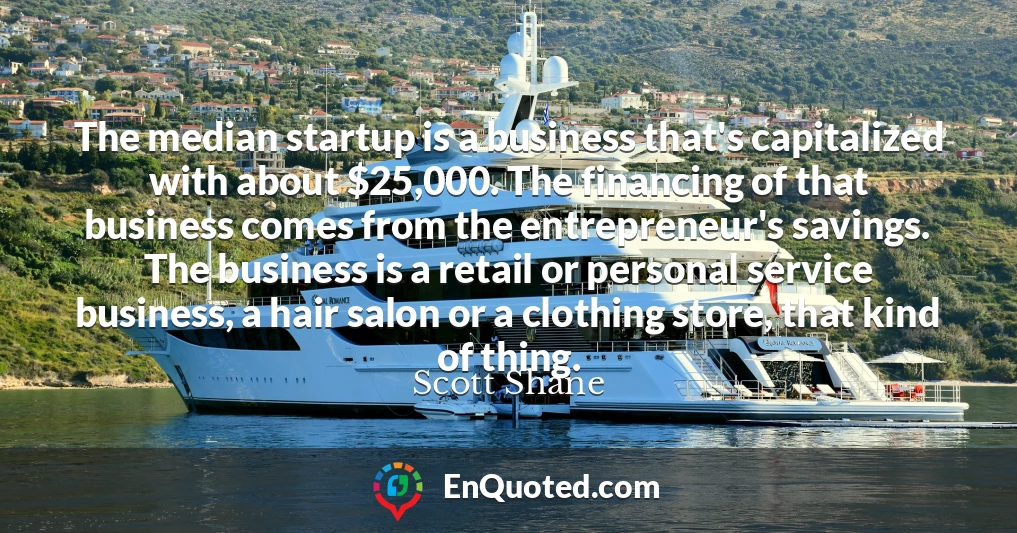 The median startup is a business that's capitalized with about $25,000. The financing of that business comes from the entrepreneur's savings. The business is a retail or personal service business, a hair salon or a clothing store, that kind of thing.