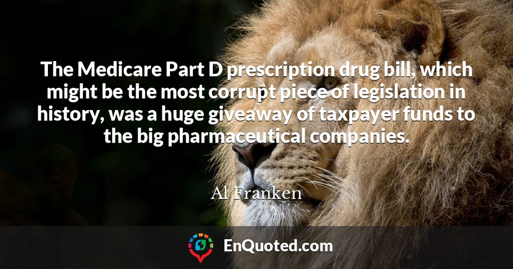 The Medicare Part D prescription drug bill, which might be the most corrupt piece of legislation in history, was a huge giveaway of taxpayer funds to the big pharmaceutical companies.