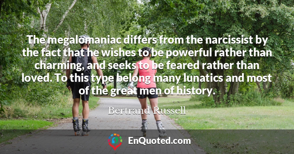 The megalomaniac differs from the narcissist by the fact that he wishes to be powerful rather than charming, and seeks to be feared rather than loved. To this type belong many lunatics and most of the great men of history.