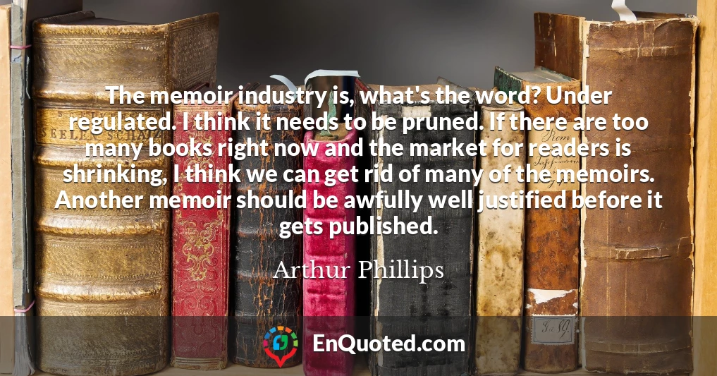 The memoir industry is, what's the word? Under regulated. I think it needs to be pruned. If there are too many books right now and the market for readers is shrinking, I think we can get rid of many of the memoirs. Another memoir should be awfully well justified before it gets published.