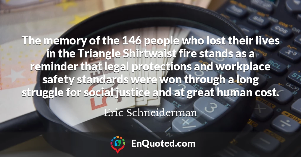 The memory of the 146 people who lost their lives in the Triangle Shirtwaist fire stands as a reminder that legal protections and workplace safety standards were won through a long struggle for social justice and at great human cost.