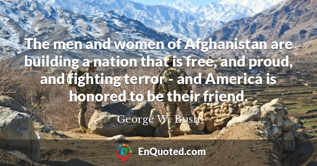 The men and women of Afghanistan are building a nation that is free, and proud, and fighting terror - and America is honored to be their friend.