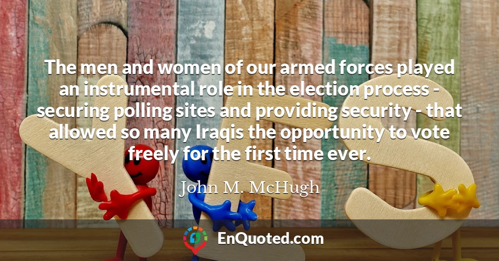 The men and women of our armed forces played an instrumental role in the election process - securing polling sites and providing security - that allowed so many Iraqis the opportunity to vote freely for the first time ever.