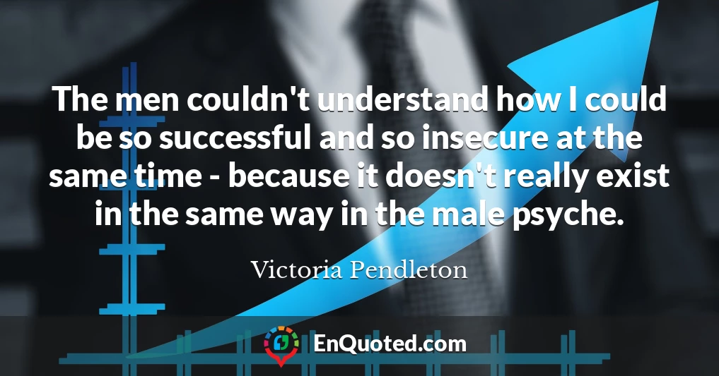 The men couldn't understand how I could be so successful and so insecure at the same time - because it doesn't really exist in the same way in the male psyche.