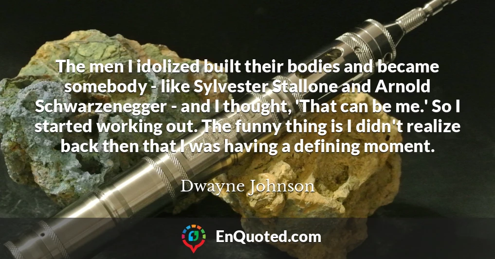 The men I idolized built their bodies and became somebody - like Sylvester Stallone and Arnold Schwarzenegger - and I thought, 'That can be me.' So I started working out. The funny thing is I didn't realize back then that I was having a defining moment.