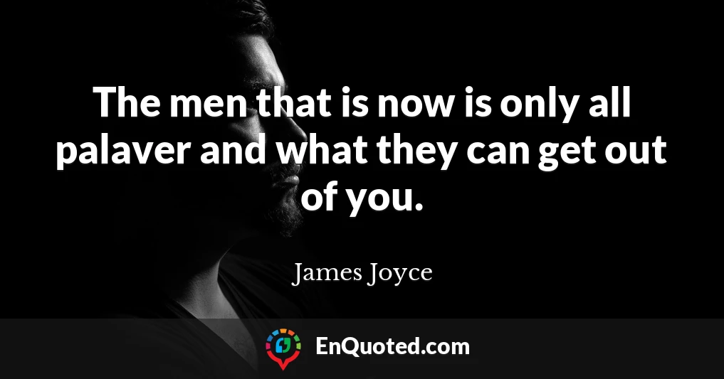 The men that is now is only all palaver and what they can get out of you.