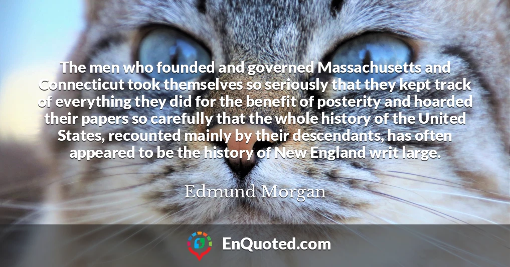 The men who founded and governed Massachusetts and Connecticut took themselves so seriously that they kept track of everything they did for the benefit of posterity and hoarded their papers so carefully that the whole history of the United States, recounted mainly by their descendants, has often appeared to be the history of New England writ large.