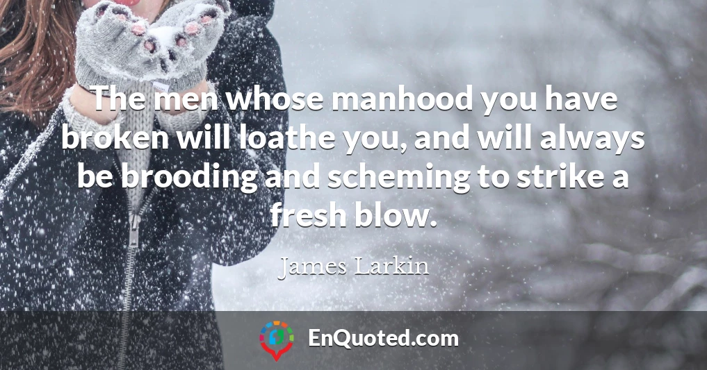 The men whose manhood you have broken will loathe you, and will always be brooding and scheming to strike a fresh blow.