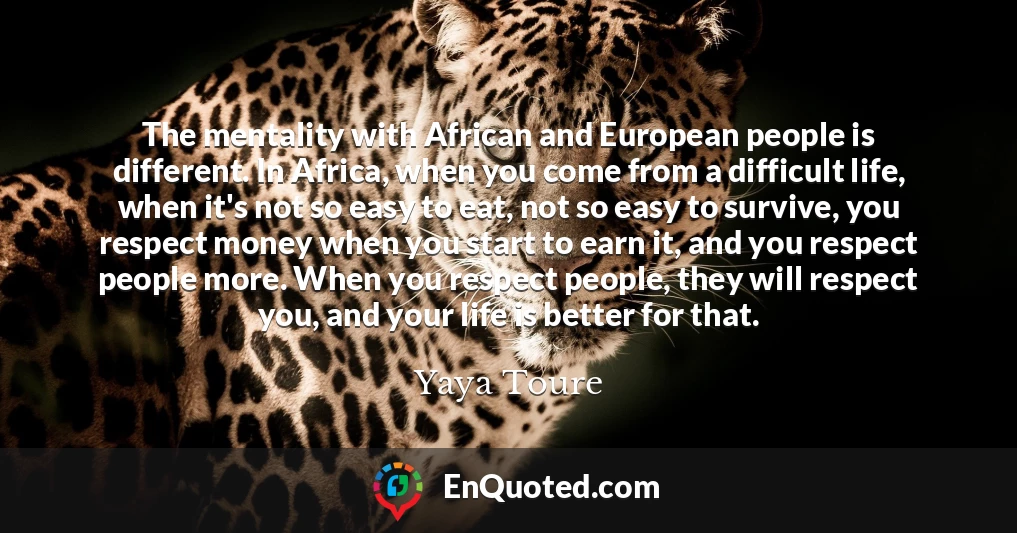 The mentality with African and European people is different. In Africa, when you come from a difficult life, when it's not so easy to eat, not so easy to survive, you respect money when you start to earn it, and you respect people more. When you respect people, they will respect you, and your life is better for that.