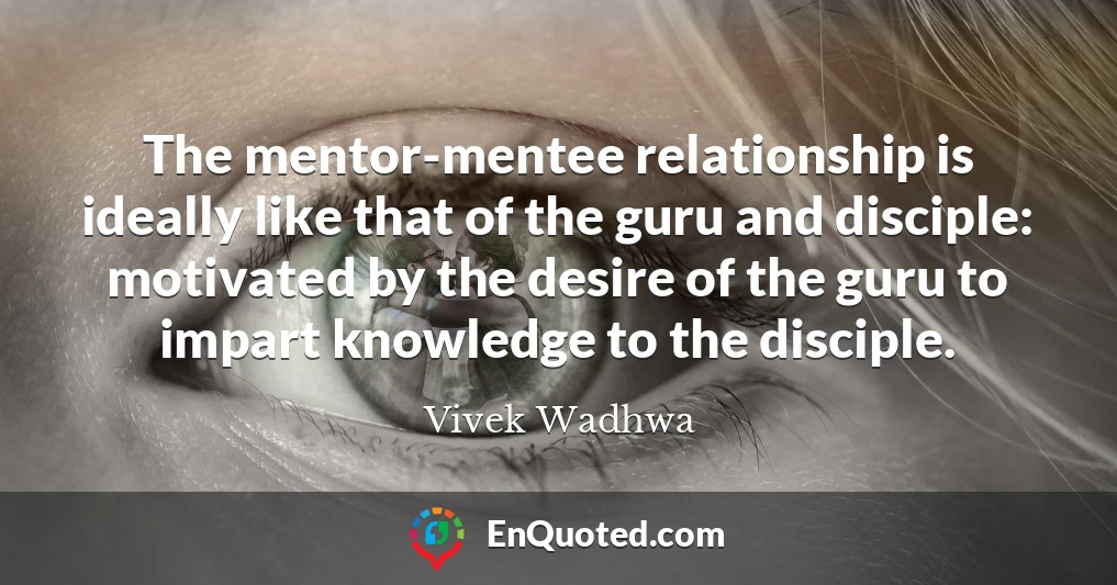 The mentor-mentee relationship is ideally like that of the guru and disciple: motivated by the desire of the guru to impart knowledge to the disciple.