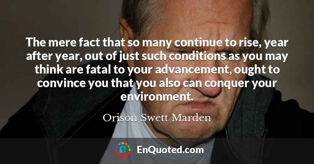 The mere fact that so many continue to rise, year after year, out of just such conditions as you may think are fatal to your advancement, ought to convince you that you also can conquer your environment.