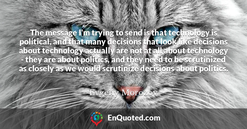 The message I'm trying to send is that technology is political, and that many decisions that look like decisions about technology actually are not at all about technology - they are about politics, and they need to be scrutinized as closely as we would scrutinize decisions about politics.