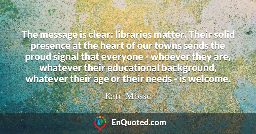 The message is clear: libraries matter. Their solid presence at the heart of our towns sends the proud signal that everyone - whoever they are, whatever their educational background, whatever their age or their needs - is welcome.