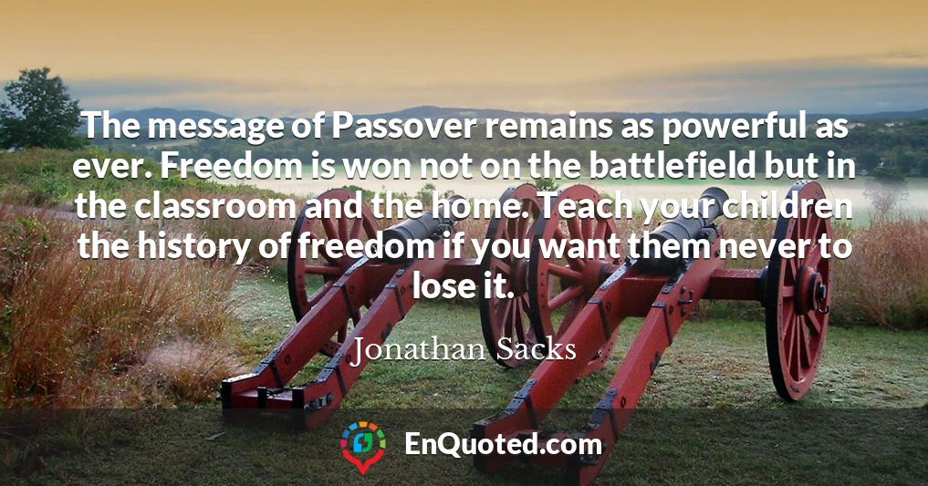 The message of Passover remains as powerful as ever. Freedom is won not on the battlefield but in the classroom and the home. Teach your children the history of freedom if you want them never to lose it.