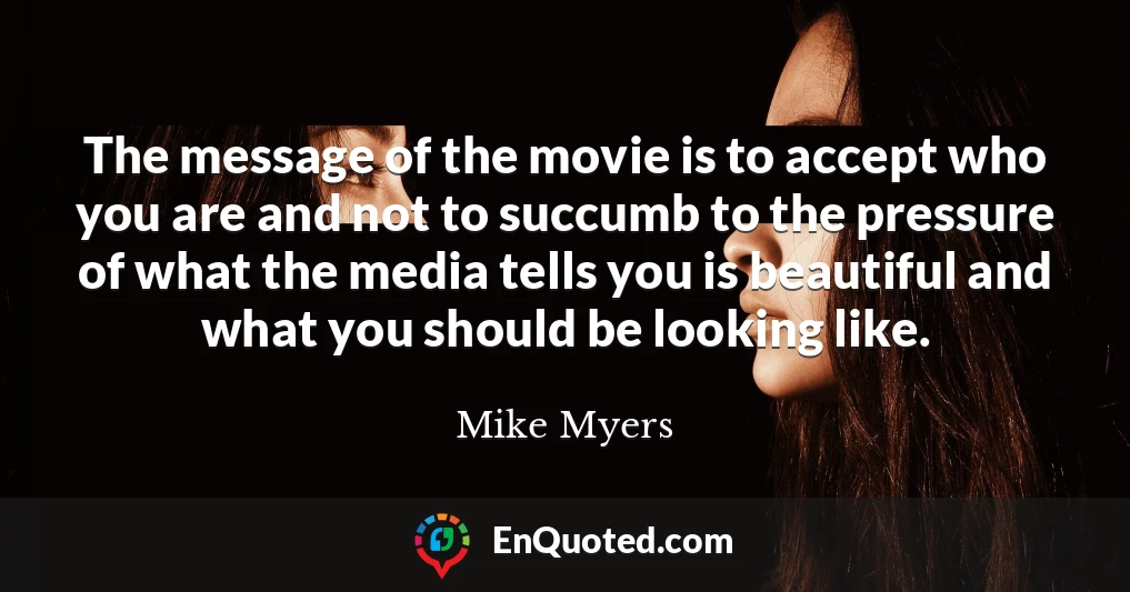 The message of the movie is to accept who you are and not to succumb to the pressure of what the media tells you is beautiful and what you should be looking like.