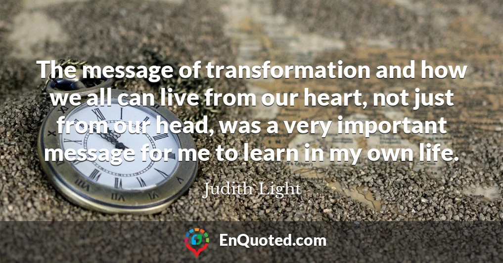 The message of transformation and how we all can live from our heart, not just from our head, was a very important message for me to learn in my own life.