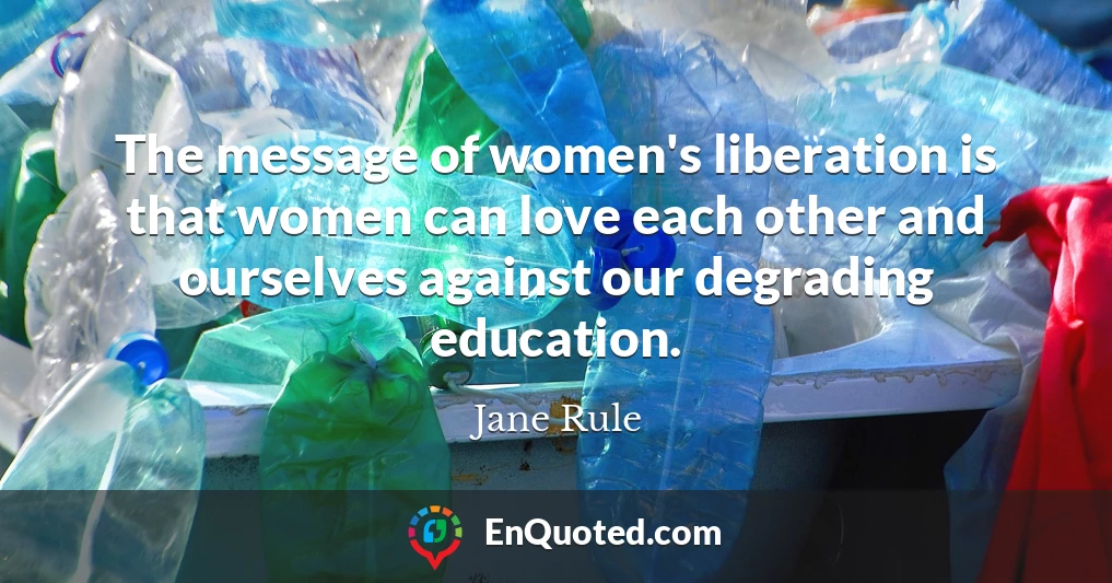 The message of women's liberation is that women can love each other and ourselves against our degrading education.