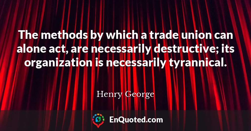 The methods by which a trade union can alone act, are necessarily destructive; its organization is necessarily tyrannical.